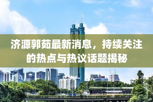 濟(jì)源郭茹最新消息，持續(xù)關(guān)注的熱點(diǎn)與熱議話題揭秘