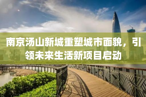 南京湯山新城重塑城市面貌，引領(lǐng)未來生活新項(xiàng)目啟動