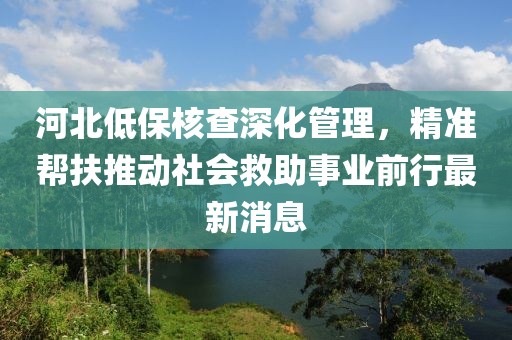 河北低保核查深化管理，精準(zhǔn)幫扶推動(dòng)社會(huì)救助事業(yè)前行最新消息