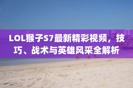 LOL猴子S7最新精彩視頻，技巧、戰(zhàn)術(shù)與英雄風(fēng)采全解析