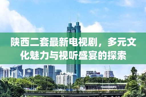 陜西二套最新電視劇，多元文化魅力與視聽盛宴的探索