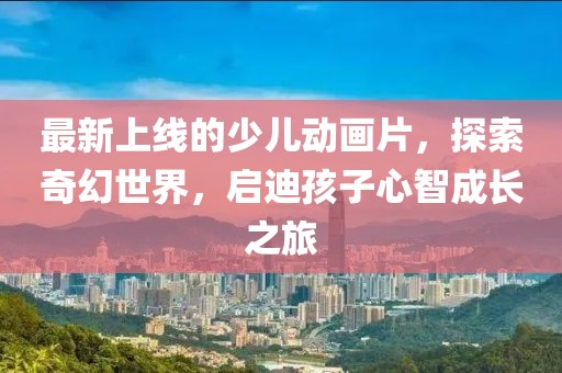 最新上線的少兒動畫片，探索奇幻世界，啟迪孩子心智成長之旅