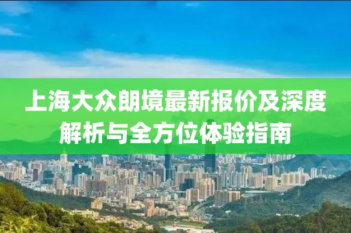 上海大眾朗境最新報價及深度解析與全方位體驗指南