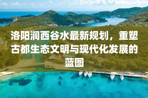 洛陽(yáng)澗西谷水最新規(guī)劃，重塑古都生態(tài)文明與現(xiàn)代化發(fā)展的藍(lán)圖