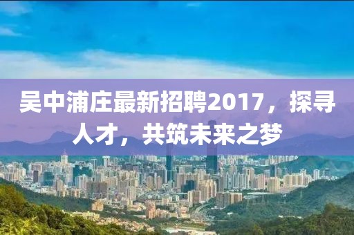 吳中浦莊最新招聘2017，探尋人才，共筑未來(lái)之夢(mèng)