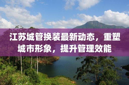 江蘇城管換裝最新動態(tài)，重塑城市形象，提升管理效能