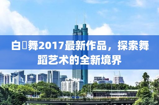 白咲舞2017最新作品，探索舞蹈藝術(shù)的全新境界
