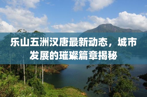 樂山五洲漢唐最新動(dòng)態(tài)，城市發(fā)展的璀璨篇章揭秘