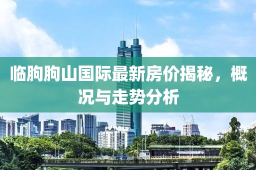 臨朐朐山國(guó)際最新房?jī)r(jià)揭秘，概況與走勢(shì)分析
