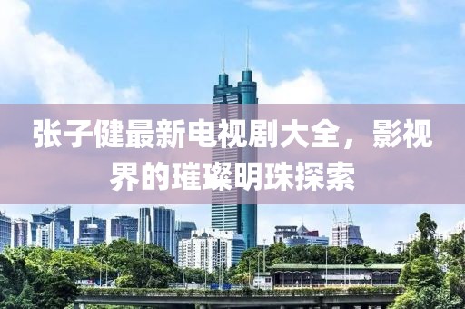 張子健最新電視劇大全，影視界的璀璨明珠探索