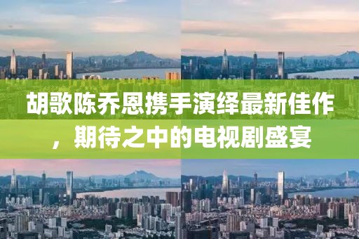 胡歌陳喬恩攜手演繹最新佳作，期待之中的電視劇盛宴
