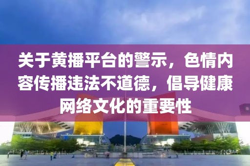 關(guān)于黃播平臺的警示，色情內(nèi)容傳播違法不道德，倡導(dǎo)健康網(wǎng)絡(luò)文化的重要性