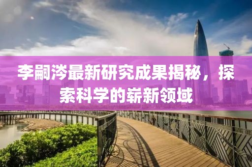 李嗣涔最新研究成果揭秘，探索科學(xué)的嶄新領(lǐng)域