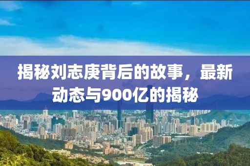 揭秘劉志庚背后的故事，最新動態(tài)與900億的揭秘