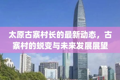 太原古寨村長(zhǎng)的最新動(dòng)態(tài)，古寨村的蛻變與未來(lái)發(fā)展展望