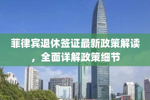 菲律賓退休簽證最新政策解讀，全面詳解政策細(xì)節(jié)