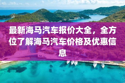 最新海馬汽車報(bào)價(jià)大全，全方位了解海馬汽車價(jià)格及優(yōu)惠信息