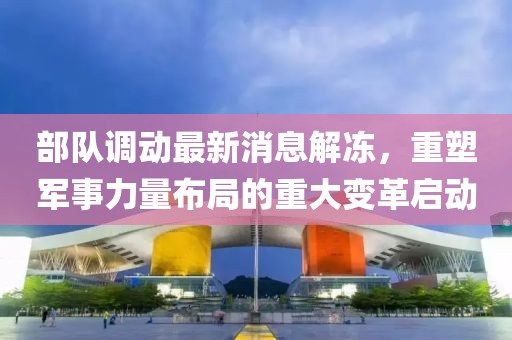 部隊(duì)調(diào)動(dòng)最新消息解凍，重塑軍事力量布局的重大變革啟動(dòng)
