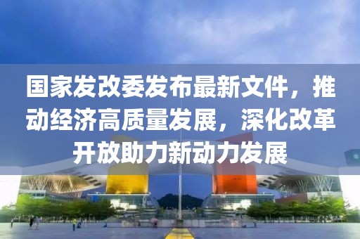 國家發(fā)改委發(fā)布最新文件，推動經(jīng)濟高質(zhì)量發(fā)展，深化改革開放助力新動力發(fā)展
