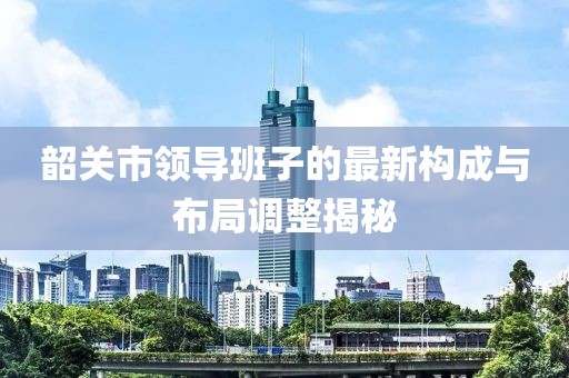 韶關(guān)市領(lǐng)導(dǎo)班子的最新構(gòu)成與布局調(diào)整揭秘