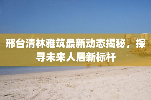 邢臺清林雅筑最新動態(tài)揭秘，探尋未來人居新標(biāo)桿