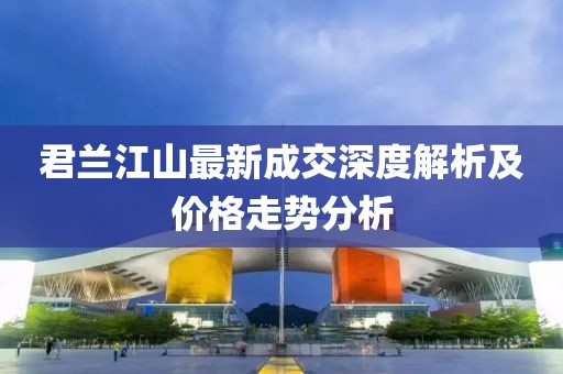 君蘭江山最新成交深度解析及價格走勢分析