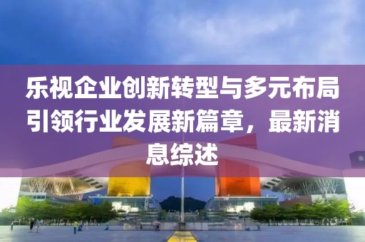 樂視企業(yè)創(chuàng)新轉(zhuǎn)型與多元布局引領(lǐng)行業(yè)發(fā)展新篇章，最新消息綜述
