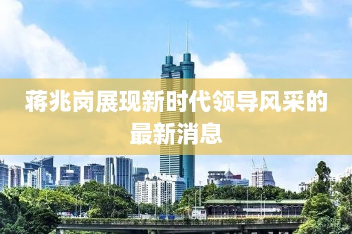 蔣兆崗展現新時代領導風采的最新消息