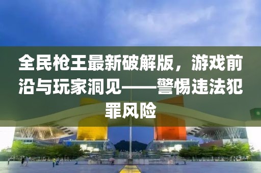 全民槍王最新破解版，游戲前沿與玩家洞見——警惕違法犯罪風(fēng)險