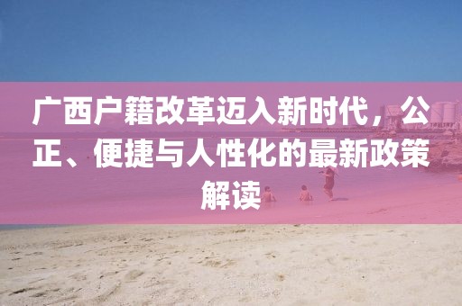 廣西戶籍改革邁入新時代，公正、便捷與人性化的最新政策解讀