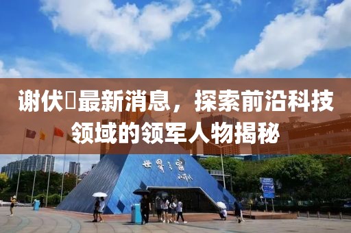 謝伏曕最新消息，探索前沿科技領域的領軍人物揭秘