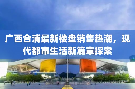 廣西合浦最新樓盤(pán)銷(xiāo)售熱潮，現(xiàn)代都市生活新篇章探索