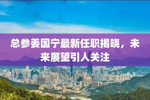 總參姜國寧最新任職揭曉，未來展望引人關(guān)注