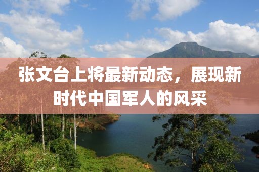 張文臺上將最新動態(tài)，展現(xiàn)新時代中國軍人的風(fēng)采