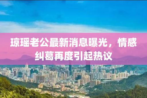 瓊瑤老公最新消息曝光，情感糾葛再度引起熱議