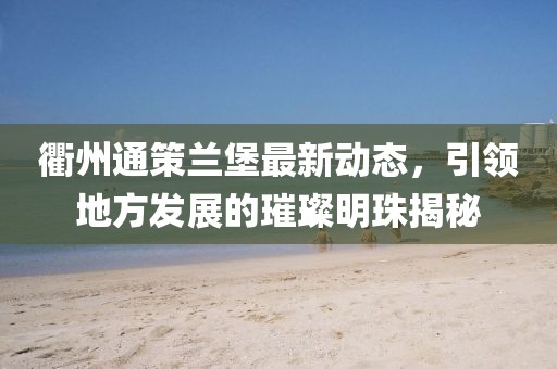 衢州通策蘭堡最新動(dòng)態(tài)，引領(lǐng)地方發(fā)展的璀璨明珠揭秘