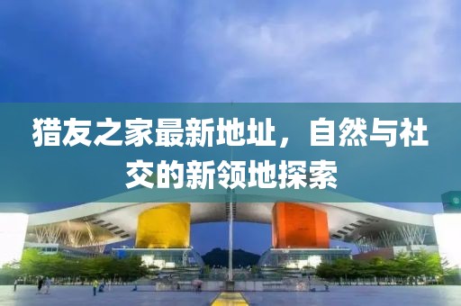 獵友之家最新地址，自然與社交的新領(lǐng)地探索