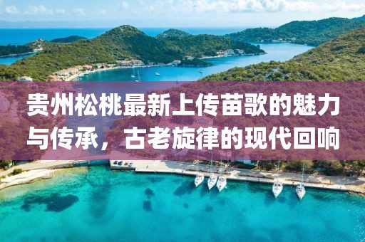 貴州松桃最新上傳苗歌的魅力與傳承，古老旋律的現(xiàn)代回響