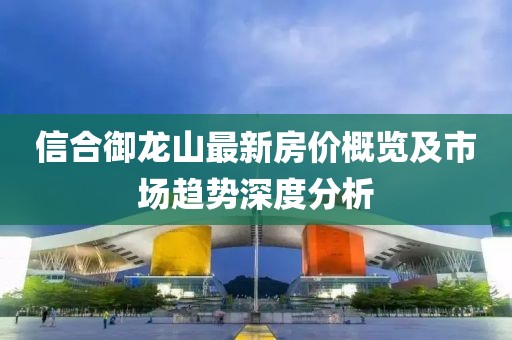 信合御龍山最新房價概覽及市場趨勢深度分析
