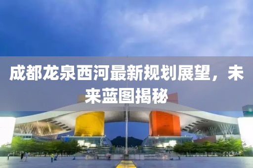 成都龍泉西河最新規(guī)劃展望，未來藍圖揭秘