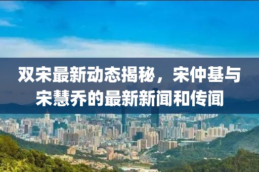雙宋最新動(dòng)態(tài)揭秘，宋仲基與宋慧喬的最新新聞和傳聞