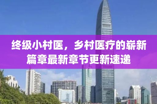終級小村醫(yī)，鄉(xiāng)村醫(yī)療的嶄新篇章最新章節(jié)更新速遞