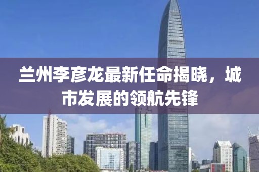 蘭州李彥龍最新任命揭曉，城市發(fā)展的領航先鋒