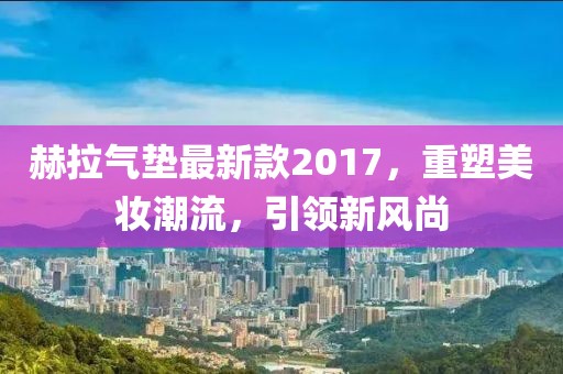 赫拉氣墊最新款2017，重塑美妝潮流，引領(lǐng)新風(fēng)尚
