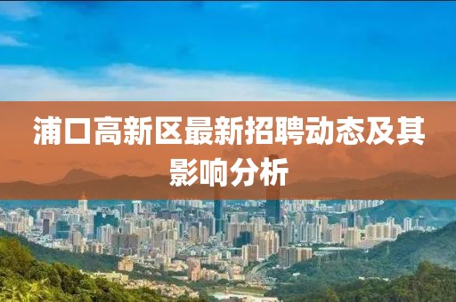 浦口高新區(qū)最新招聘動態(tài)及其影響分析