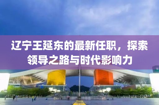 遼寧王延?xùn)|的最新任職，探索領(lǐng)導(dǎo)之路與時(shí)代影響力