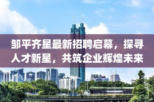 鄒平齊星最新招聘啟幕，探尋人才新星，共筑企業(yè)輝煌未來
