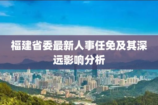 福建省委最新人事任免及其深遠影響分析