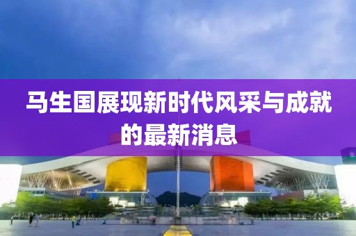 馬生國展現(xiàn)新時代風采與成就的最新消息