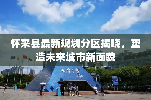 懷來縣最新規(guī)劃分區(qū)揭曉，塑造未來城市新面貌